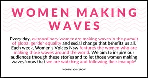 Every day, extraordinary women are making waves in the pursuit of global gender equalitry and social change that benefits us all. Each week, Women's Voices Now features the women who are making those waves around the world. We aim to inspire our audicences through these stories and to let those women making waves know that we are watching and following their example!